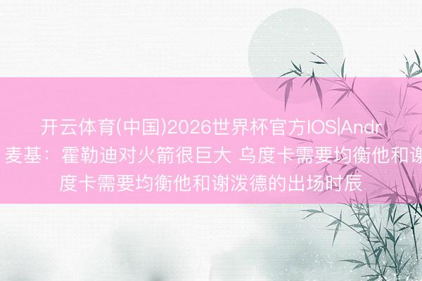 开云体育(中国)2026世界杯官方IOS|Android手机app下载 麦基：霍勒迪对火箭很巨大 乌度卡需要均衡他和谢泼德的出场时辰