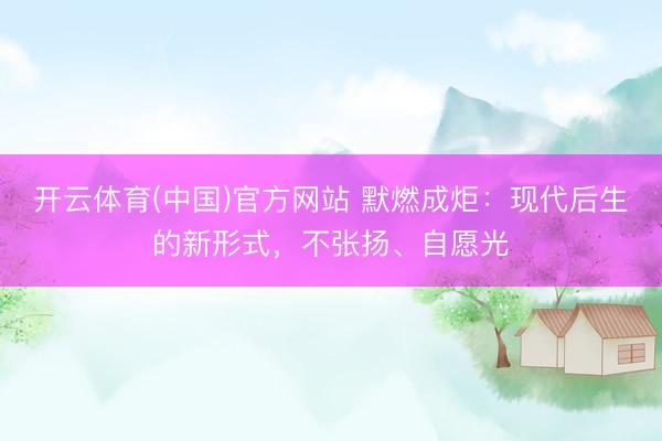 开云体育(中国)官方网站 默燃成炬：现代后生的新形式，不张扬、自愿光