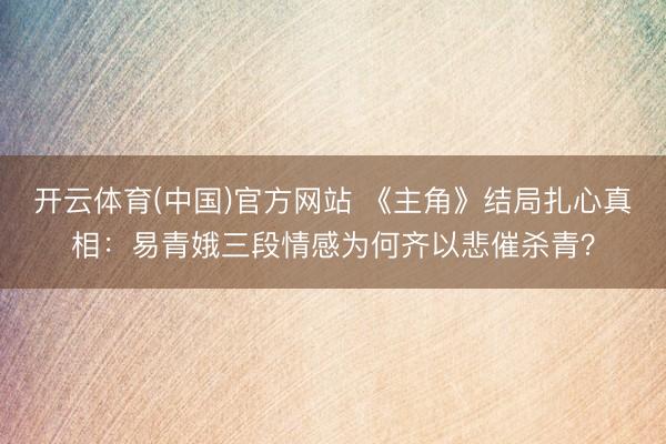 开云体育(中国)官方网站 《主角》结局扎心真相:易青娥三段情感为何齐以悲催杀青?