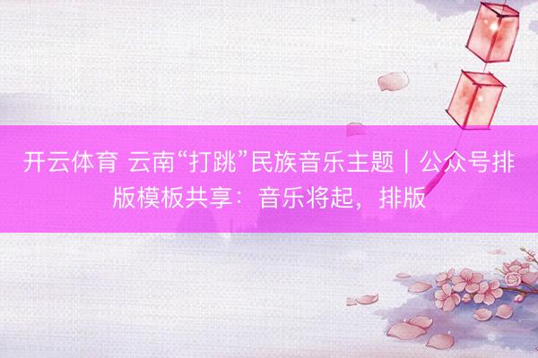 开云体育 云南“打跳”民族音乐主题｜公众号排版模板共享：音乐将起，排版