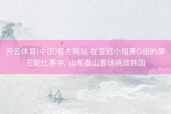 开云体育(中国)官方网站 在亚冠小组赛G组的第三轮比赛中， 山东泰山客场挑战韩国