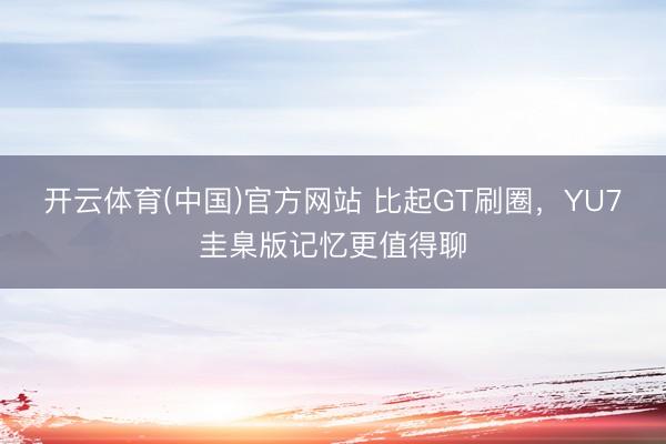开云体育(中国)官方网站 比起GT刷圈，YU7圭臬版记忆更值得聊