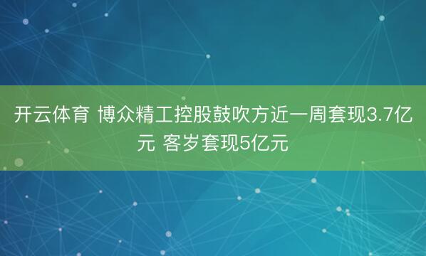 开云体育 博众精工控股鼓吹方近一周套现3.7亿元 客岁套现5亿元