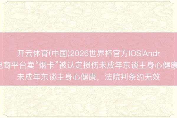 开云体育(中国)2026世界杯官方IOS|Android手机app下载 电商平台卖“烟卡”被认定损伤未成年东谈主身心健康，法院判条约无效