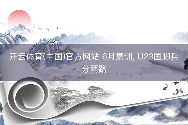 开云体育(中国)官方网站 6月集训， U23国脚兵分两路